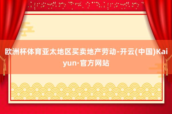 欧洲杯体育亚太地区买卖地产劳动-开云(中国)Kaiyun·官方网站