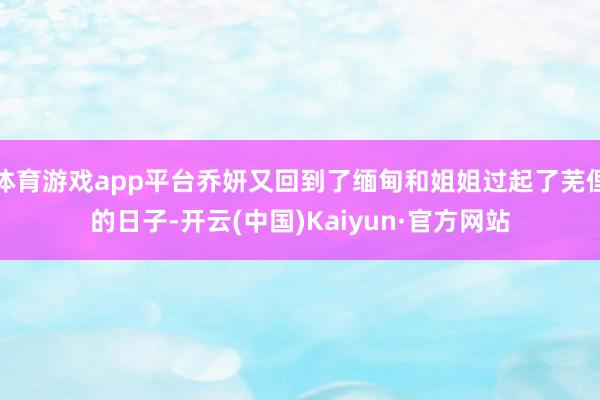 体育游戏app平台乔妍又回到了缅甸和姐姐过起了芜俚的日子-开云(中国)Kaiyun·官方网站
