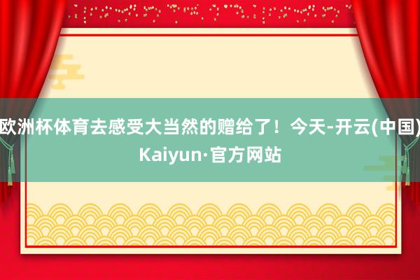 欧洲杯体育去感受大当然的赠给了!今天-开云(中国)Kaiyun·官方网站