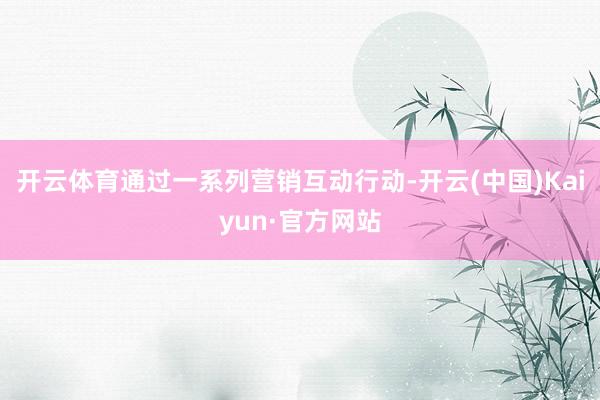开云体育通过一系列营销互动行动-开云(中国)Kaiyun·官方网站