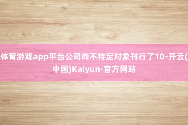 体育游戏app平台公司向不特定对象刊行了10-开云(中国)Kaiyun·官方网站