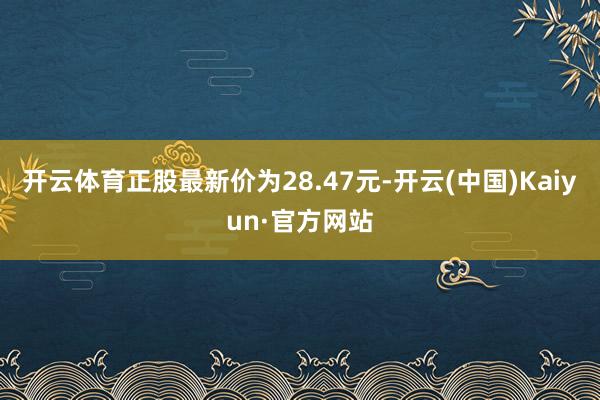开云体育正股最新价为28.47元-开云(中国)Kaiyun·官方网站