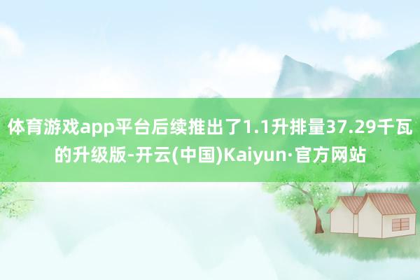 体育游戏app平台后续推出了1.1升排量37.29千瓦的升级版-开云(中国)Kaiyun·官方网站