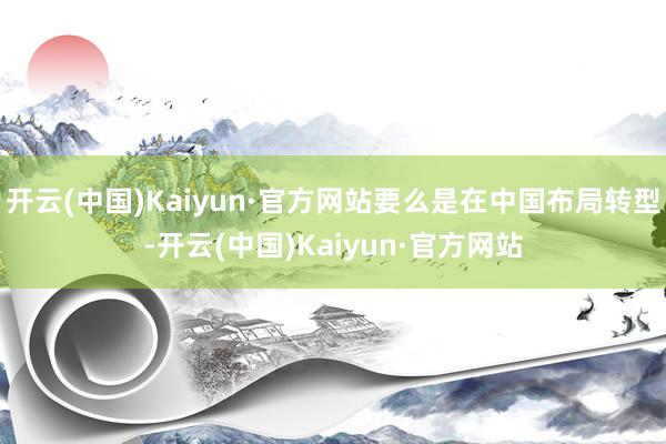 开云(中国)Kaiyun·官方网站要么是在中国布局转型-开云(中国)Kaiyun·官方网站