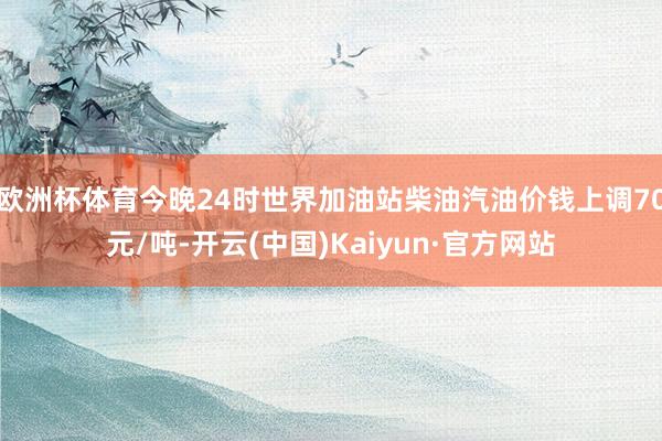 欧洲杯体育今晚24时世界加油站柴油汽油价钱上调70元/吨-开云(中国)Kaiyun·官方网站