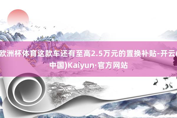 欧洲杯体育这款车还有至高2.5万元的置换补贴-开云(中国)Kaiyun·官方网站