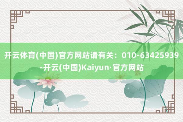 开云体育(中国)官方网站请有关：010-63425939-开云(中国)Kaiyun·官方网站