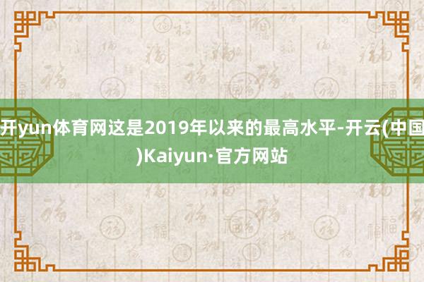 开yun体育网这是2019年以来的最高水平-开云(中国)Kaiyun·官方网站