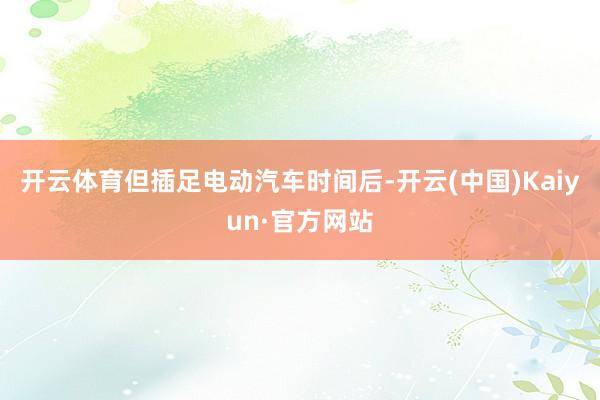 开云体育但插足电动汽车时间后-开云(中国)Kaiyun·官方网站