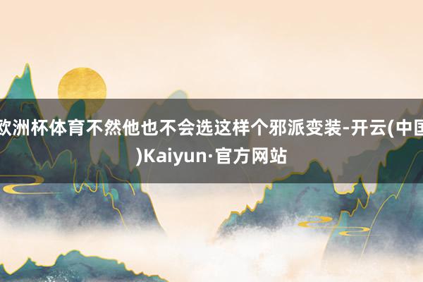欧洲杯体育不然他也不会选这样个邪派变装-开云(中国)Kaiyun·官方网站