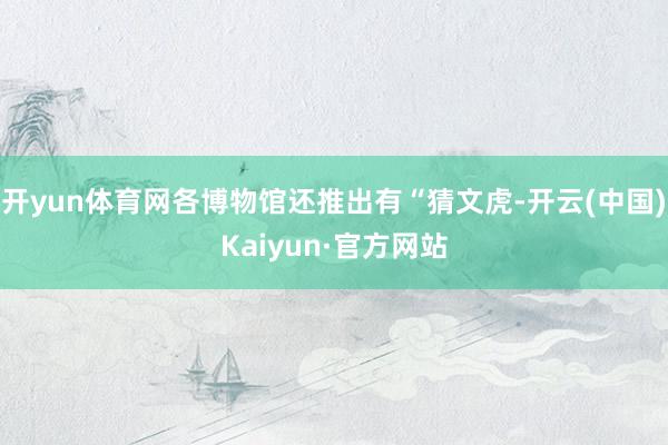 开yun体育网各博物馆还推出有“猜文虎-开云(中国)Kaiyun·官方网站