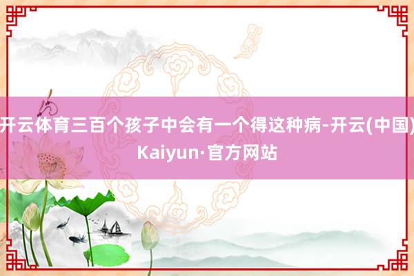 开云体育三百个孩子中会有一个得这种病-开云(中国)Kaiyun·官方网站
