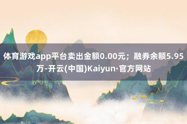 体育游戏app平台卖出金额0.00元；融券余额5.95万-开云(中国)Kaiyun·官方网站