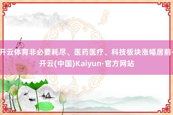 开云体育非必要耗尽、医药医疗、科技板块涨幅居前-开云(中国)Kaiyun·官方网站