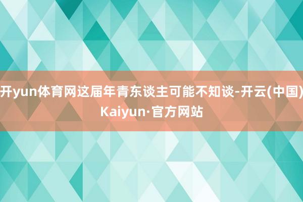 开yun体育网这届年青东谈主可能不知谈-开云(中国)Kaiyun·官方网站