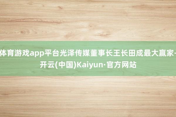 体育游戏app平台光泽传媒董事长王长田成最大赢家-开云(中国)Kaiyun·官方网站
