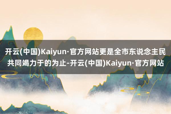 开云(中国)Kaiyun·官方网站更是全市东说念主民共同竭力于的为止-开云(中国)Kaiyun·官方网站