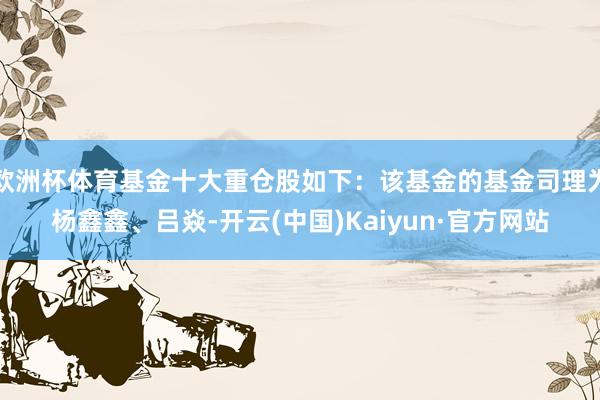 欧洲杯体育基金十大重仓股如下：该基金的基金司理为杨鑫鑫、吕焱-开云(中国)Kaiyun·官方网站