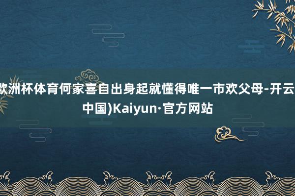 欧洲杯体育何家喜自出身起就懂得唯一市欢父母-开云(中国)Kaiyun·官方网站