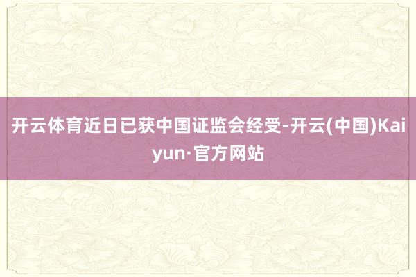 开云体育近日已获中国证监会经受-开云(中国)Kaiyun·官方网站