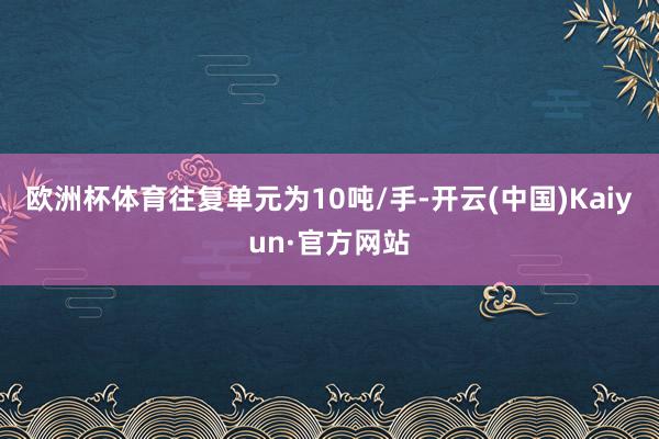 欧洲杯体育往复单元为10吨/手-开云(中国)Kaiyun·官方网站