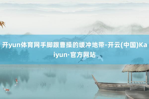 开yun体育网手脚跟曹操的缓冲地带-开云(中国)Kaiyun·官方网站