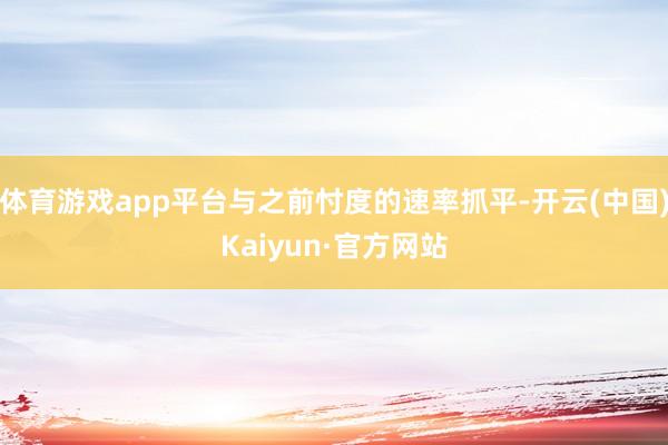 体育游戏app平台与之前忖度的速率抓平-开云(中国)Kaiyun·官方网站
