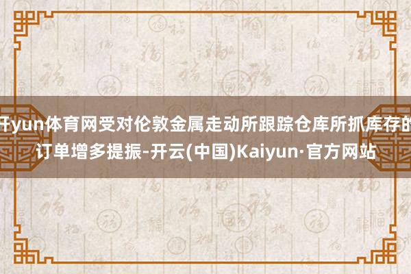开yun体育网受对伦敦金属走动所跟踪仓库所抓库存的订单增多提振-开云(中国)Kaiyun·官方网站