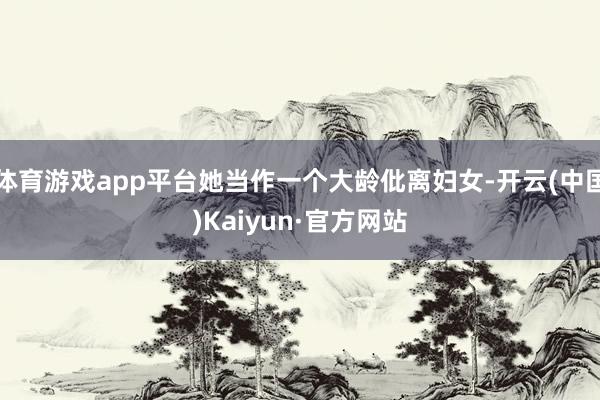 体育游戏app平台她当作一个大龄仳离妇女-开云(中国)Kaiyun·官方网站
