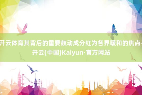 开云体育其背后的重要鼓动成分红为各界暖和的焦点-开云(中国)Kaiyun·官方网站