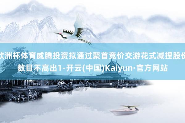 欧洲杯体育威腾投资拟通过聚首竞价交游花式减捏股份数目不高出1-开云(中国)Kaiyun·官方网站