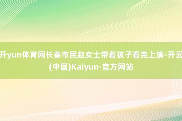 开yun体育网长春市民赵女士带着孩子看完上演-开云(中国)Kaiyun·官方网站