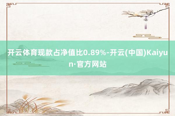 开云体育现款占净值比0.89%-开云(中国)Kaiyun·官方网站