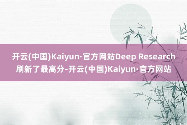 开云(中国)Kaiyun·官方网站Deep Research刷新了最高分-开云(中国)Kaiyun·官方网站