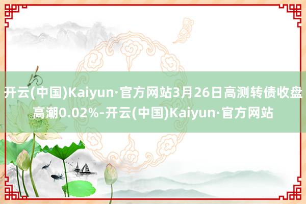 开云(中国)Kaiyun·官方网站3月26日高测转债收盘高潮0.02%-开云(中国)Kaiyun·官方网站