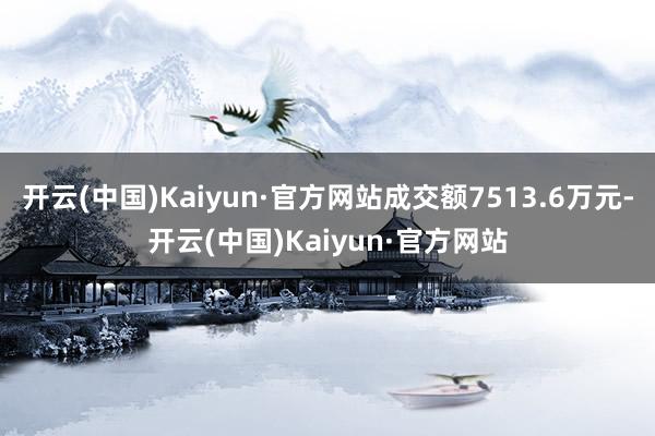 开云(中国)Kaiyun·官方网站成交额7513.6万元-开云(中国)Kaiyun·官方网站