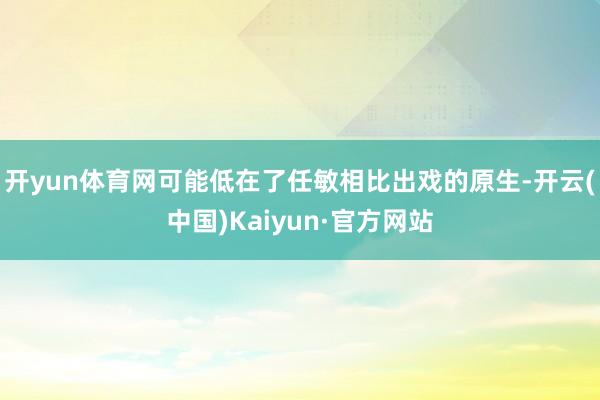开yun体育网可能低在了任敏相比出戏的原生-开云(中国)Kaiyun·官方网站