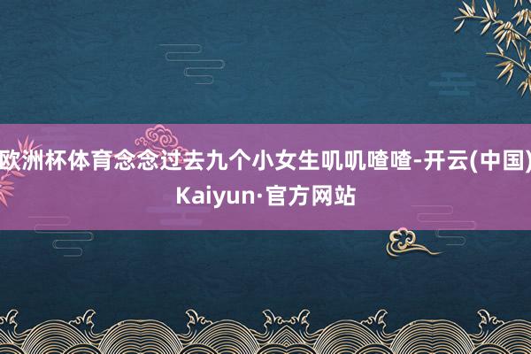 欧洲杯体育念念过去九个小女生叽叽喳喳-开云(中国)Kaiyun·官方网站