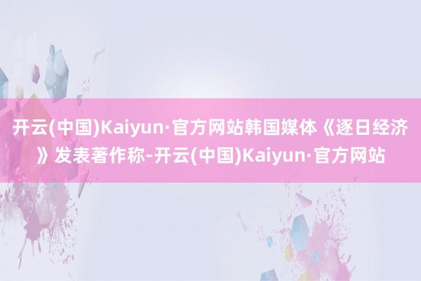 开云(中国)Kaiyun·官方网站韩国媒体《逐日经济》发表著作称-开云(中国)Kaiyun·官方网站