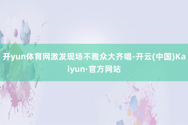 开yun体育网激发现场不雅众大齐唱-开云(中国)Kaiyun·官方网站