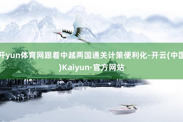 开yun体育网跟着中越两国通关计策便利化-开云(中国)Kaiyun·官方网站