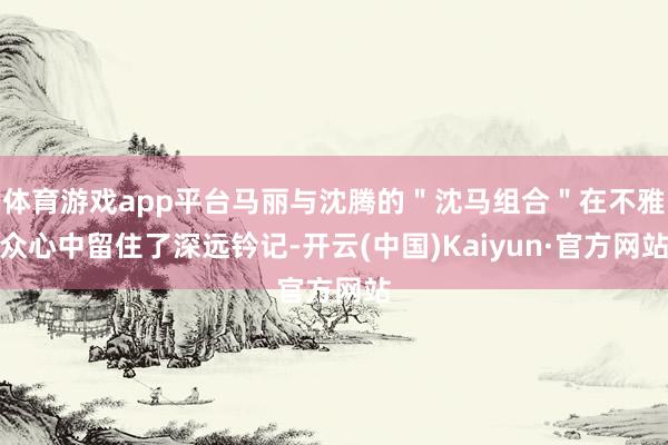 体育游戏app平台马丽与沈腾的＂沈马组合＂在不雅众心中留住了深远钤记-开云(中国)Kaiyun·官方网站