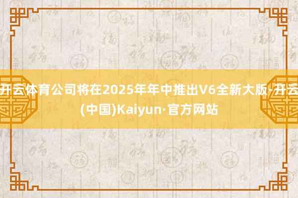 开云体育公司将在2025年年中推出V6全新大版-开云(中国)Kaiyun·官方网站