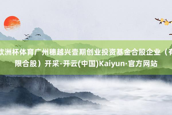 欧洲杯体育广州穗越兴壹期创业投资基金合股企业（有限合股）开采-开云(中国)Kaiyun·官方网站