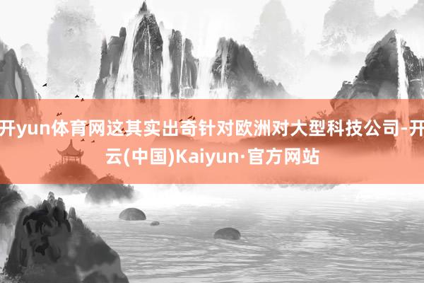 开yun体育网这其实出奇针对欧洲对大型科技公司-开云(中国)Kaiyun·官方网站