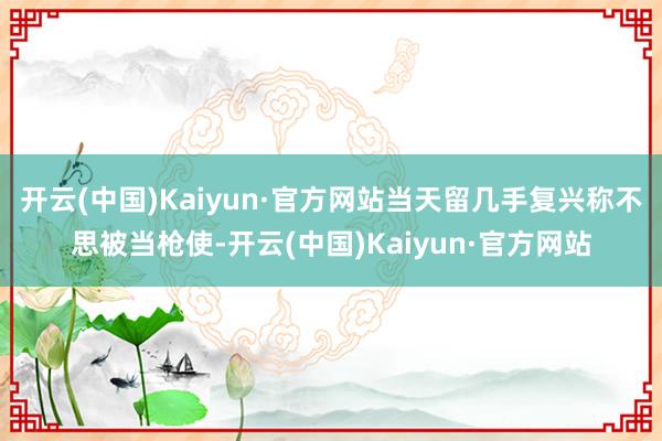 开云(中国)Kaiyun·官方网站当天留几手复兴称不思被当枪使-开云(中国)Kaiyun·官方网站