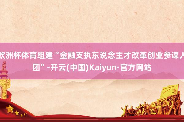 欧洲杯体育组建“金融支执东说念主才改革创业参谋人团”-开云(中国)Kaiyun·官方网站