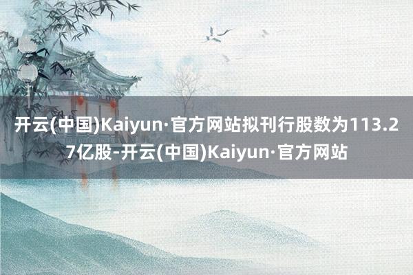 开云(中国)Kaiyun·官方网站拟刊行股数为113.27亿股-开云(中国)Kaiyun·官方网站