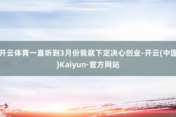 开云体育一直听到3月份我就下定决心创业-开云(中国)Kaiyun·官方网站