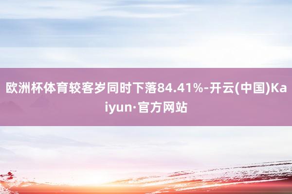 欧洲杯体育较客岁同时下落84.41%-开云(中国)Kaiyun·官方网站
